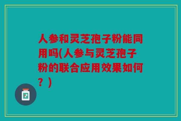 人参和灵芝孢子粉能同用吗(人参与灵芝孢子粉的联合应用效果如何？)
