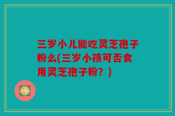 三岁小儿能吃灵芝孢子粉么(三岁小孩可否食用灵芝孢子粉？)
