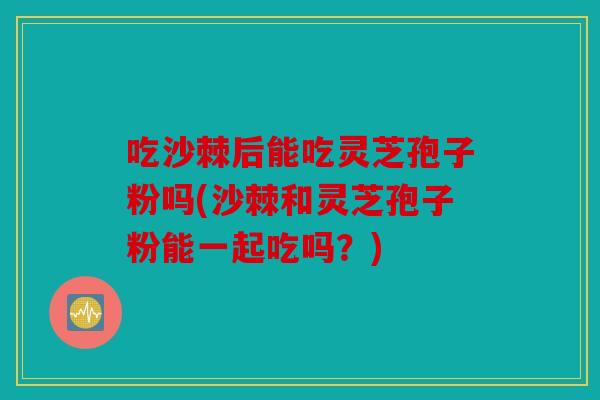 吃沙棘后能吃灵芝孢子粉吗(沙棘和灵芝孢子粉能一起吃吗？)