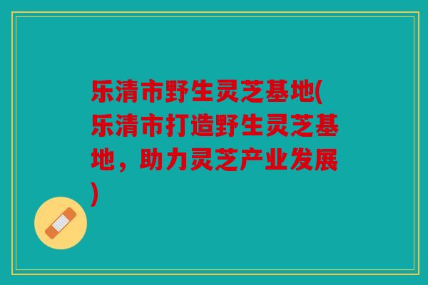 乐清市野生灵芝基地(乐清市打造野生灵芝基地，助力灵芝产业发展)