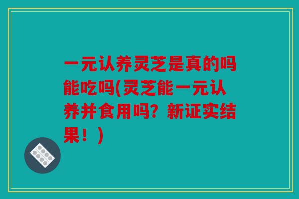 一元认养灵芝是真的吗能吃吗(灵芝能一元认养并食用吗？新证实结果！)