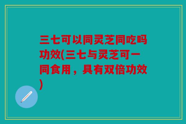三七可以同灵芝同吃吗功效(三七与灵芝可一同食用，具有双倍功效)
