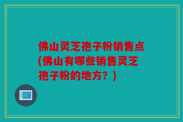 佛山灵芝孢子粉销售点(佛山有哪些销售灵芝孢子粉的地方？)
