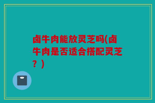 卤牛肉能放灵芝吗(卤牛肉是否适合搭配灵芝？)
