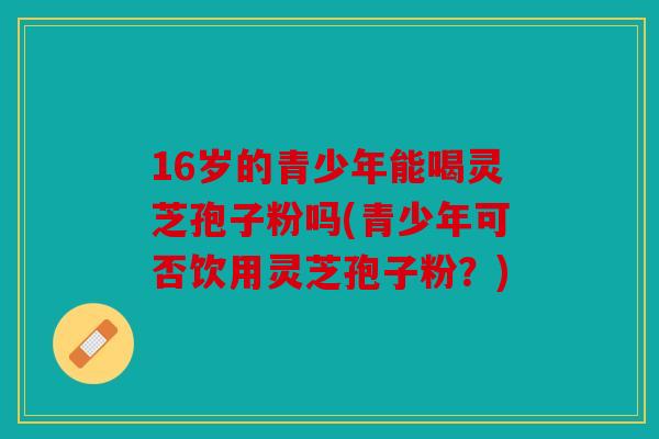 16岁的青少年能喝灵芝孢子粉吗(青少年可否饮用灵芝孢子粉？)