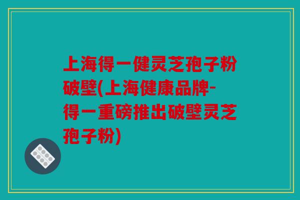 上海得一健灵芝孢子粉破壁(上海健康品牌-得一重磅推出破壁灵芝孢子粉)