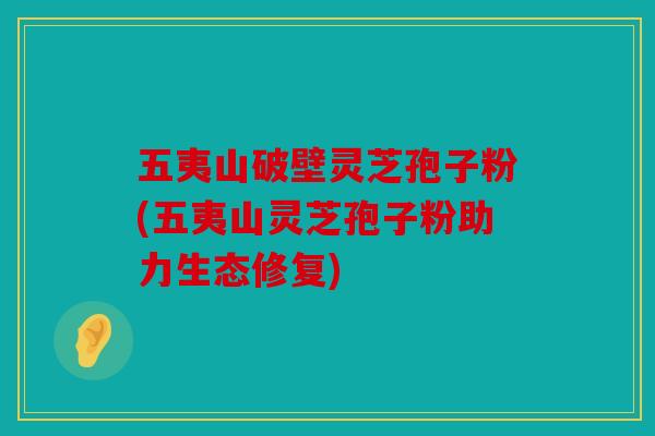 五夷山破壁灵芝孢子粉(五夷山灵芝孢子粉助力生态修复)