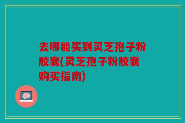 去哪能买到灵芝孢子粉胶囊(灵芝孢子粉胶囊购买指南)