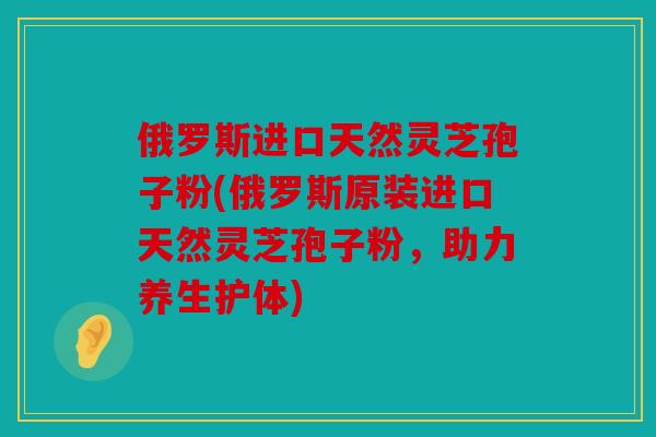 俄罗斯进口天然灵芝孢子粉(俄罗斯原装进口天然灵芝孢子粉，助力养生护体)
