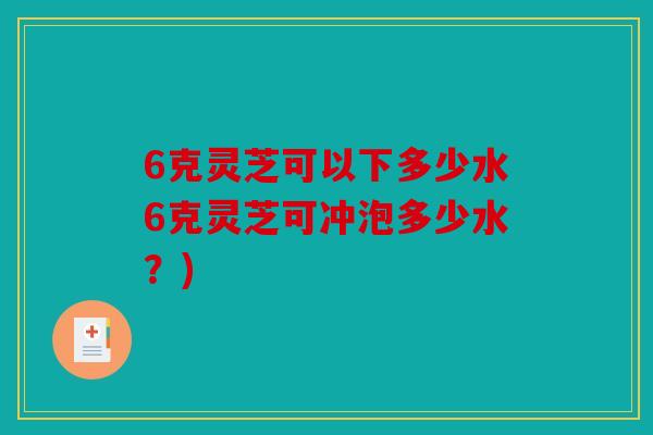 6克灵芝可以下多少水6克灵芝可冲泡多少水？)