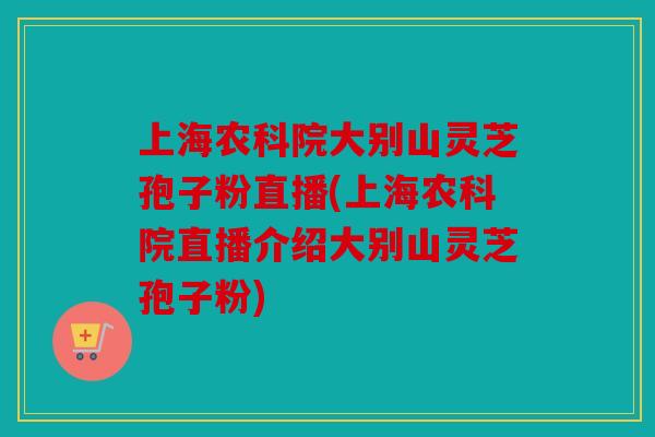 上海农科院大别山灵芝孢子粉直播(上海农科院直播介绍大别山灵芝孢子粉)