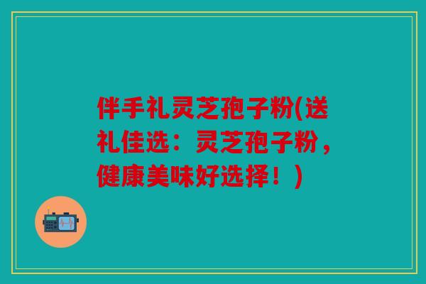 伴手礼灵芝孢子粉(送礼佳选：灵芝孢子粉，健康美味好选择！)