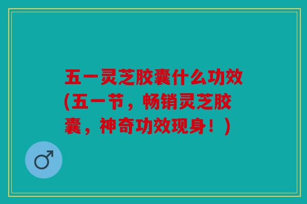 五一灵芝胶囊什么功效(五一节，畅销灵芝胶囊，神奇功效现身！)