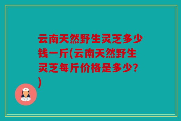 云南天然野生灵芝多少钱一斤(云南天然野生灵芝每斤价格是多少？)