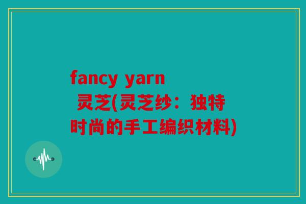 fancy yarn 灵芝(灵芝纱：独特时尚的手工编织材料)