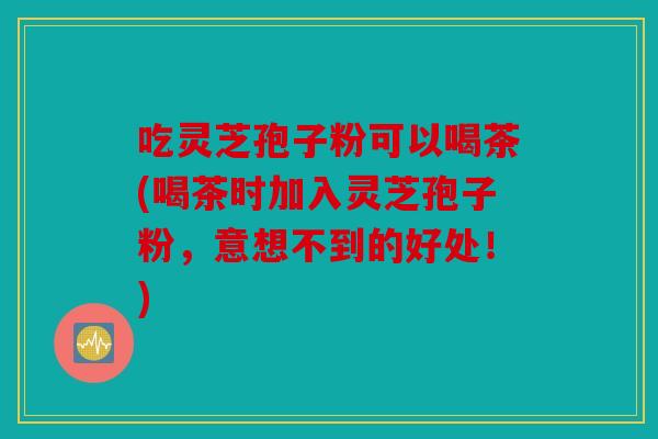 吃灵芝孢子粉可以喝茶(喝茶时加入灵芝孢子粉，意想不到的好处！)