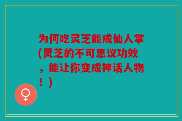 为何吃灵芝能成仙人掌(灵芝的不可思议功效，能让你变成神话人物！)