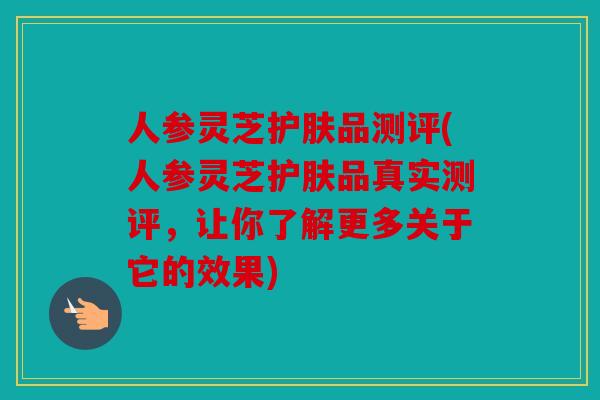 人参灵芝护肤品测评(人参灵芝护肤品真实测评，让你了解更多关于它的效果)