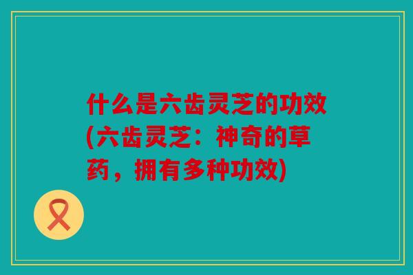 什么是六齿灵芝的功效(六齿灵芝：神奇的草药，拥有多种功效)