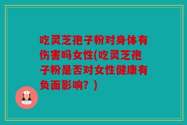 吃灵芝孢子粉对身体有伤害吗女性(吃灵芝孢子粉是否对女性健康有负面影响？)