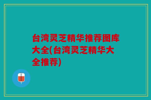 台湾灵芝精华推荐图库大全(台湾灵芝精华大全推荐)