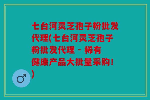 七台河灵芝孢子粉批发代理(七台河灵芝孢子粉批发代理 - 稀有健康产品大批量采购！)