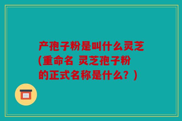 产孢子粉是叫什么灵芝(重命名 灵芝孢子粉的正式名称是什么？)