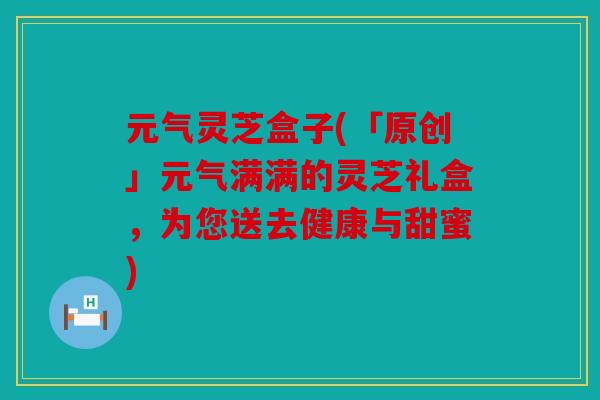 元气灵芝盒子(「原创」元气满满的灵芝礼盒，为您送去健康与甜蜜)