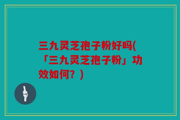 三九灵芝孢子粉好吗(「三九灵芝孢子粉」功效如何？)