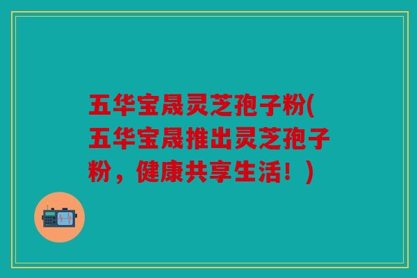 五华宝晟灵芝孢子粉(五华宝晟推出灵芝孢子粉，健康共享生活！)