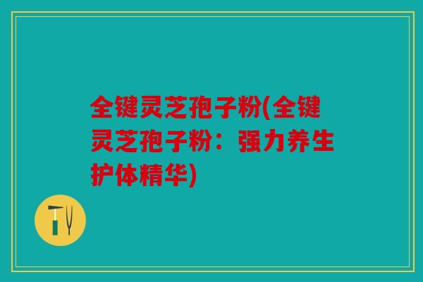 全键灵芝孢子粉(全键灵芝孢子粉：强力养生护体精华)