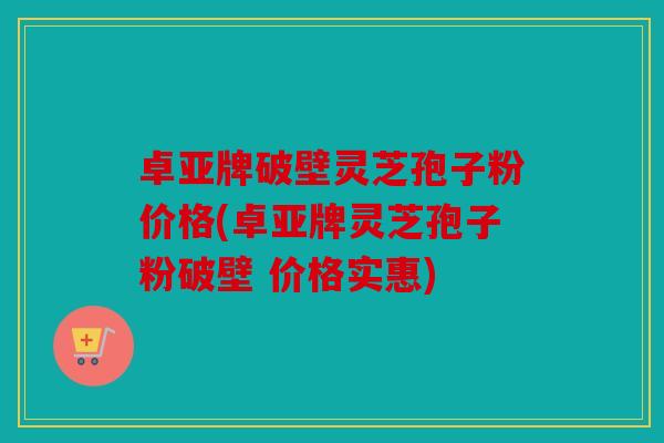 卓亚牌破壁灵芝孢子粉价格(卓亚牌灵芝孢子粉破壁 价格实惠)
