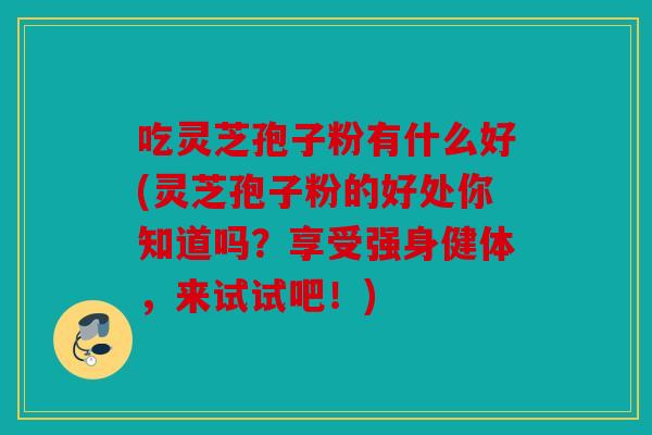 吃灵芝孢子粉有什么好(灵芝孢子粉的好处你知道吗？享受强身健体，来试试吧！)