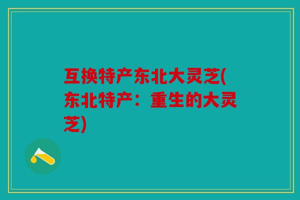 互换特产东北大灵芝(东北特产：重生的大灵芝)