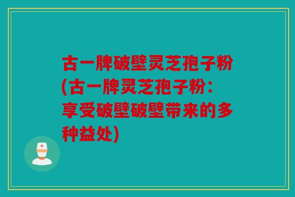 古一牌破壁灵芝孢子粉(古一牌灵芝孢子粉：享受破壁破壁带来的多种益处)