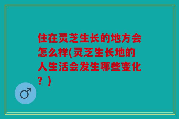 住在灵芝生长的地方会怎么样(灵芝生长地的人生活会发生哪些变化？)