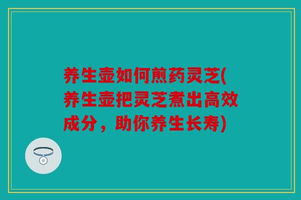养生壶如何煎药灵芝(养生壶把灵芝煮出高效成分，助你养生长寿)