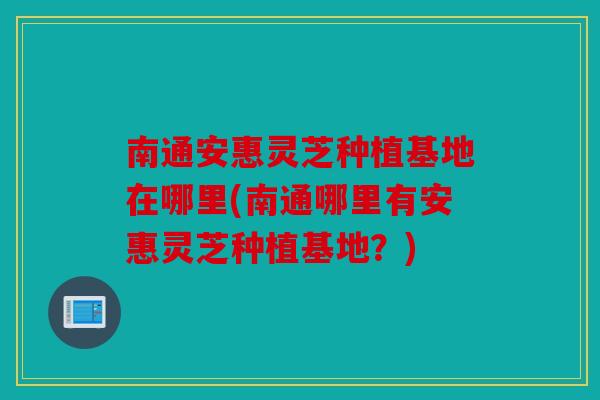 南通安惠灵芝种植基地在哪里(南通哪里有安惠灵芝种植基地？)