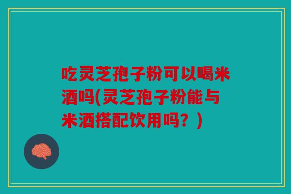 吃灵芝孢子粉可以喝米酒吗(灵芝孢子粉能与米酒搭配饮用吗？)