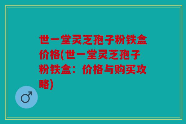 世一堂灵芝孢子粉铁盒价格(世一堂灵芝孢子粉铁盒：价格与购买攻略)