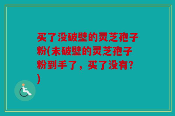 买了没破壁的灵芝孢子粉(未破壁的灵芝孢子粉到手了，买了没有？)