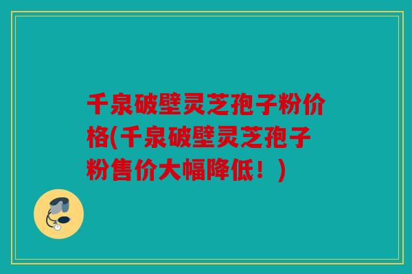 千泉破壁灵芝孢子粉价格(千泉破壁灵芝孢子粉售价大幅降低！)