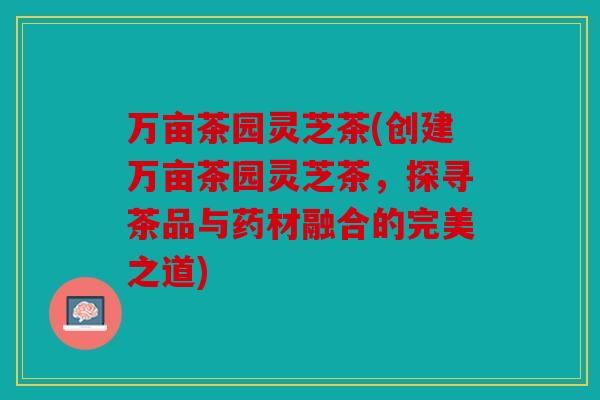 万亩茶园灵芝茶(创建万亩茶园灵芝茶，探寻茶品与药材融合的完美之道)