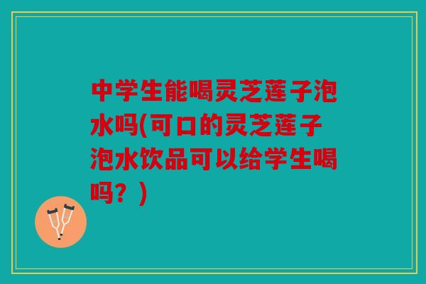 中学生能喝灵芝莲子泡水吗(可口的灵芝莲子泡水饮品可以给学生喝吗？)