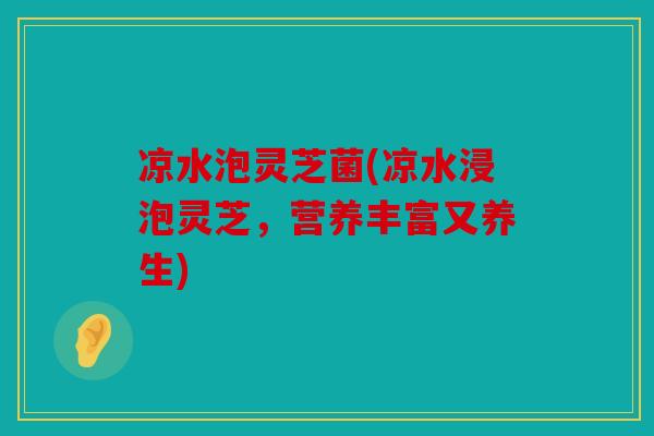 凉水泡灵芝菌(凉水浸泡灵芝，营养丰富又养生)