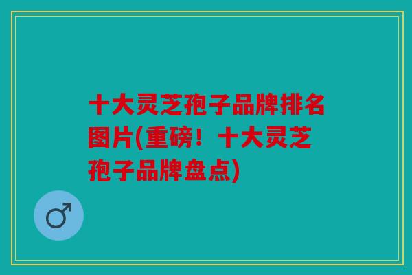 十大灵芝孢子品牌排名图片(重磅！十大灵芝孢子品牌盘点)