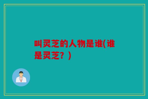 叫灵芝的人物是谁(谁是灵芝？)