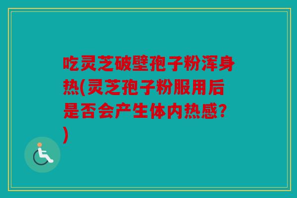 吃灵芝破壁孢子粉浑身热(灵芝孢子粉服用后是否会产生体内热感？)