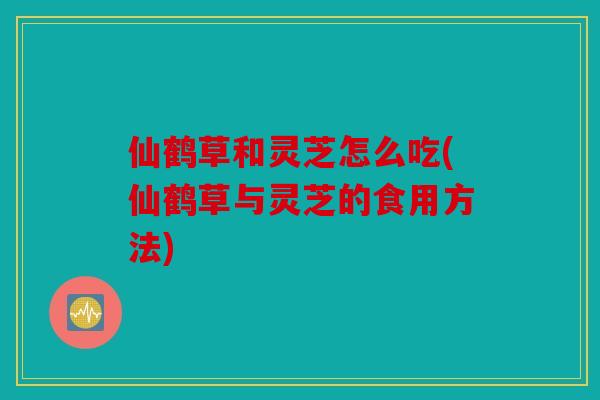 仙鹤草和灵芝怎么吃(仙鹤草与灵芝的食用方法)