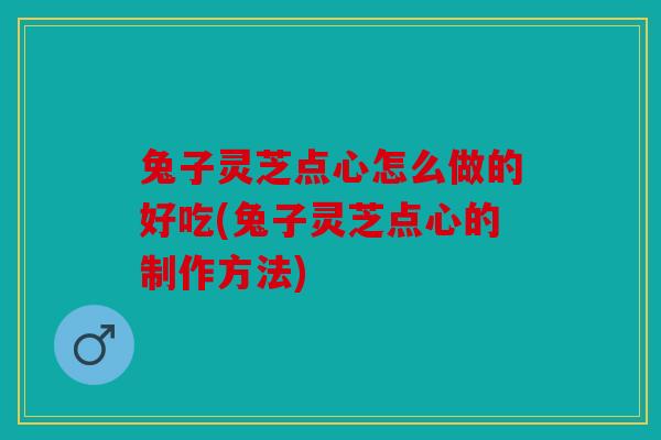 兔子灵芝点心怎么做的好吃(兔子灵芝点心的制作方法)
